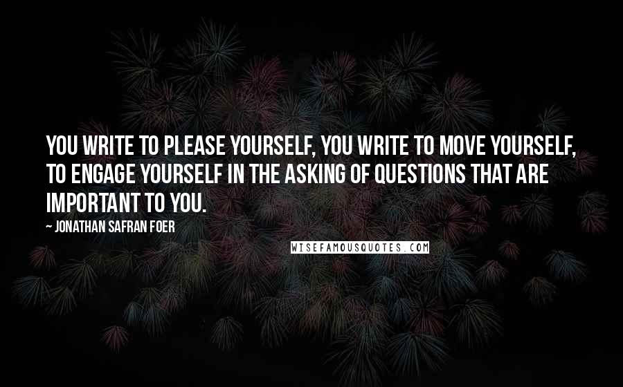 Jonathan Safran Foer quotes: You write to please yourself, you write to move yourself, to engage yourself in the asking of questions that are important to you.