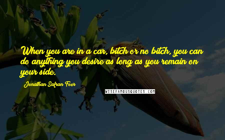 Jonathan Safran Foer quotes: When you are in a car, bitch or no bitch, you can do anything you desire as long as you remain on your side.