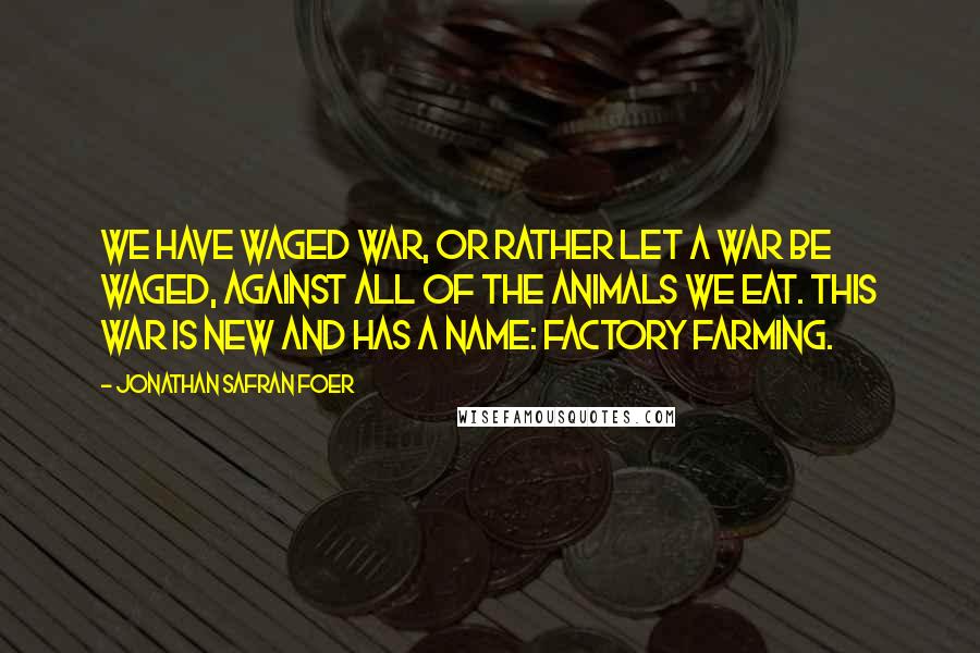Jonathan Safran Foer quotes: We have waged war, or rather let a war be waged, against all of the animals we eat. This war is new and has a name: factory farming.