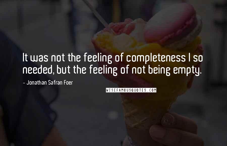 Jonathan Safran Foer quotes: It was not the feeling of completeness I so needed, but the feeling of not being empty.