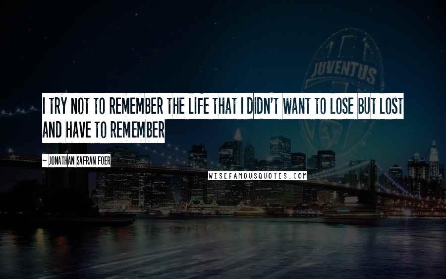 Jonathan Safran Foer quotes: I try not to remember the life that I didn't want to lose but lost and have to remember