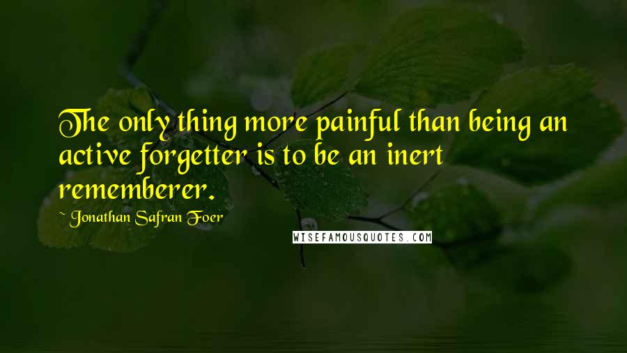Jonathan Safran Foer quotes: The only thing more painful than being an active forgetter is to be an inert rememberer.