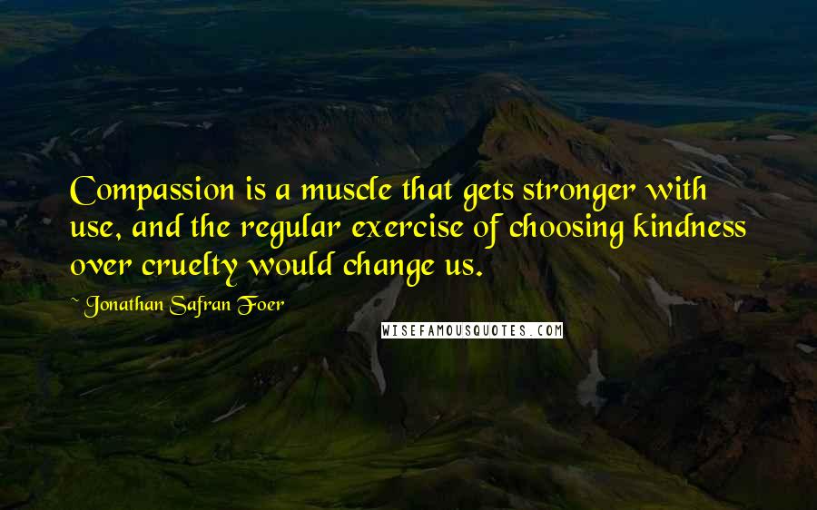 Jonathan Safran Foer quotes: Compassion is a muscle that gets stronger with use, and the regular exercise of choosing kindness over cruelty would change us.