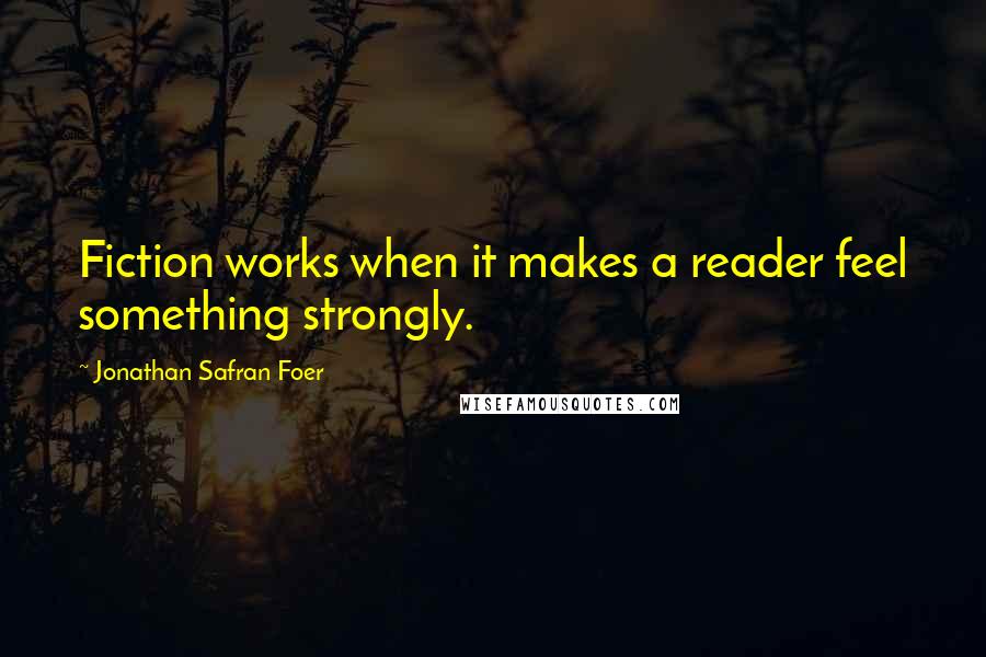 Jonathan Safran Foer quotes: Fiction works when it makes a reader feel something strongly.