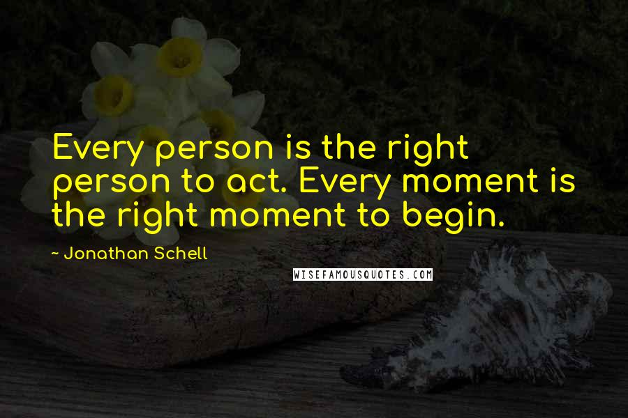 Jonathan Schell quotes: Every person is the right person to act. Every moment is the right moment to begin.