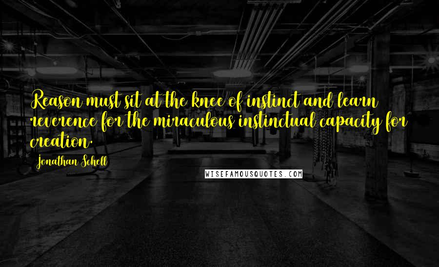 Jonathan Schell quotes: Reason must sit at the knee of instinct and learn reverence for the miraculous instinctual capacity for creation.