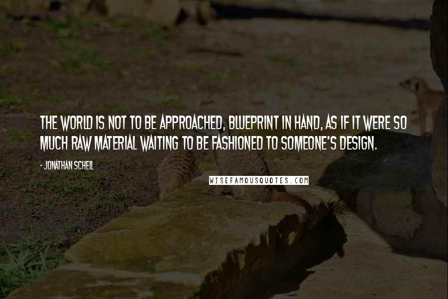 Jonathan Schell quotes: The world is not to be approached, blueprint in hand, as if it were so much raw material waiting to be fashioned to someone's design.