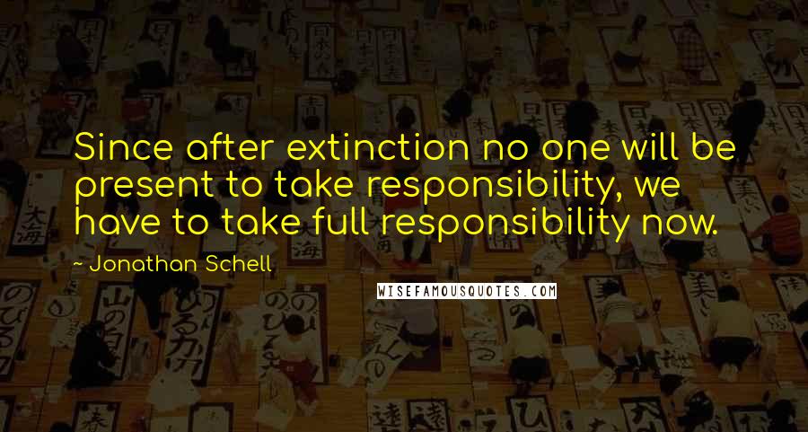 Jonathan Schell quotes: Since after extinction no one will be present to take responsibility, we have to take full responsibility now.