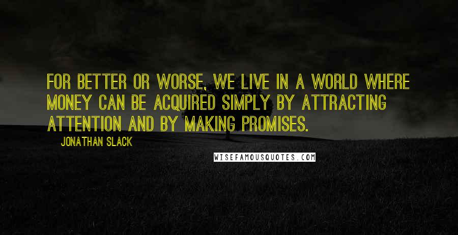 Jonathan Slack quotes: For better or worse, we live in a world where money can be acquired simply by attracting attention and by making promises. Jonathan Slack quotes: For better or worse, we live in a world where money can be acquired simply by attracting attention and by making promises.