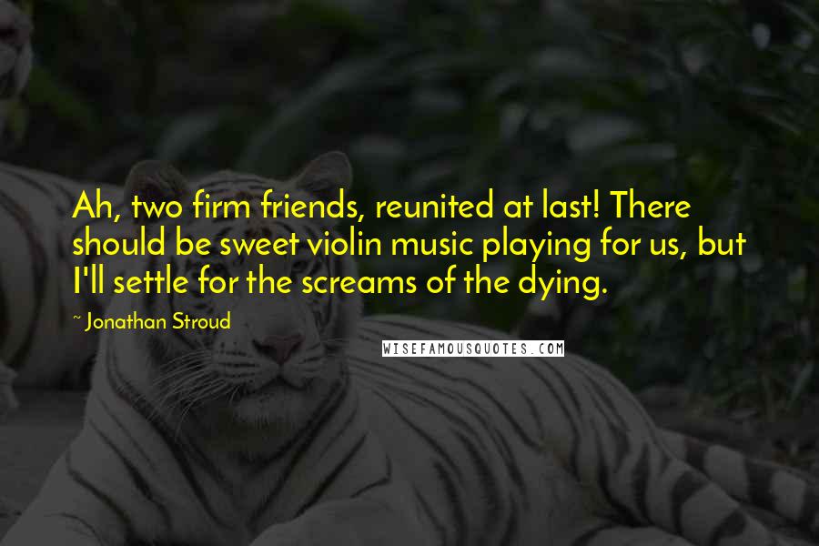 Jonathan Stroud quotes: Ah, two firm friends, reunited at last! There should be sweet violin music playing for us, but I'll settle for the screams of the dying.