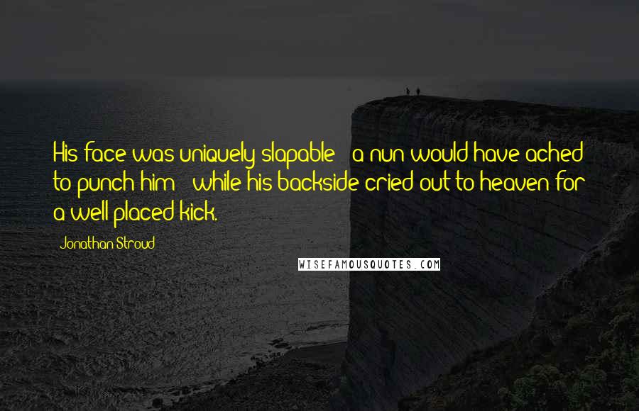 Jonathan Stroud quotes: His face was uniquely slapable - a nun would have ached to punch him - while his backside cried out to heaven for a well-placed kick.