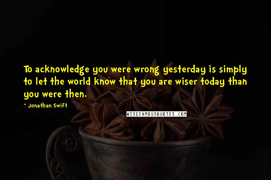Jonathan Swift quotes: To acknowledge you were wrong yesterday is simply to let the world know that you are wiser today than you were then.