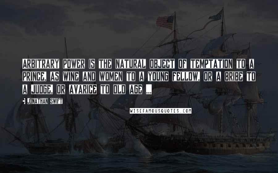 Jonathan Swift quotes: Arbitrary power is the natural object of temptation to a prince, as wine and women to a young fellow, or a bribe to a judge, or avarice to old age