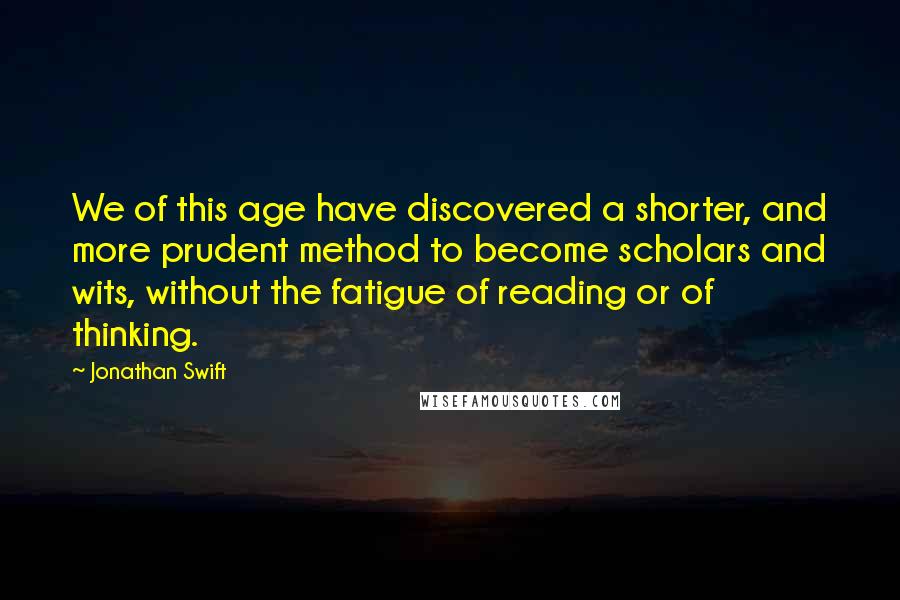 Jonathan Swift quotes: We of this age have discovered a shorter, and more prudent method to become scholars and wits, without the fatigue of reading or of thinking.