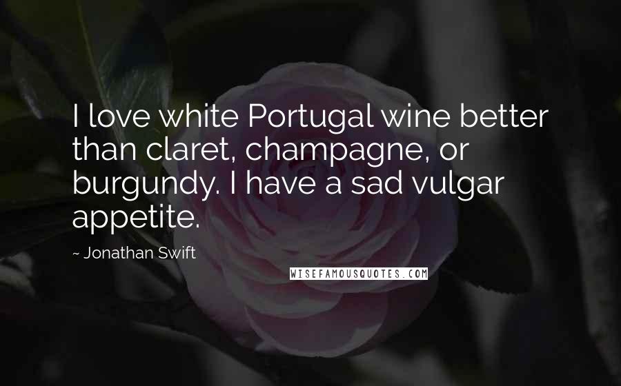 Jonathan Swift quotes: I love white Portugal wine better than claret, champagne, or burgundy. I have a sad vulgar appetite.