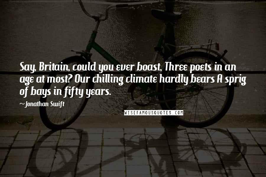 Jonathan Swift quotes: Say, Britain, could you ever boast, Three poets in an age at most? Our chilling climate hardly bears A sprig of bays in fifty years.