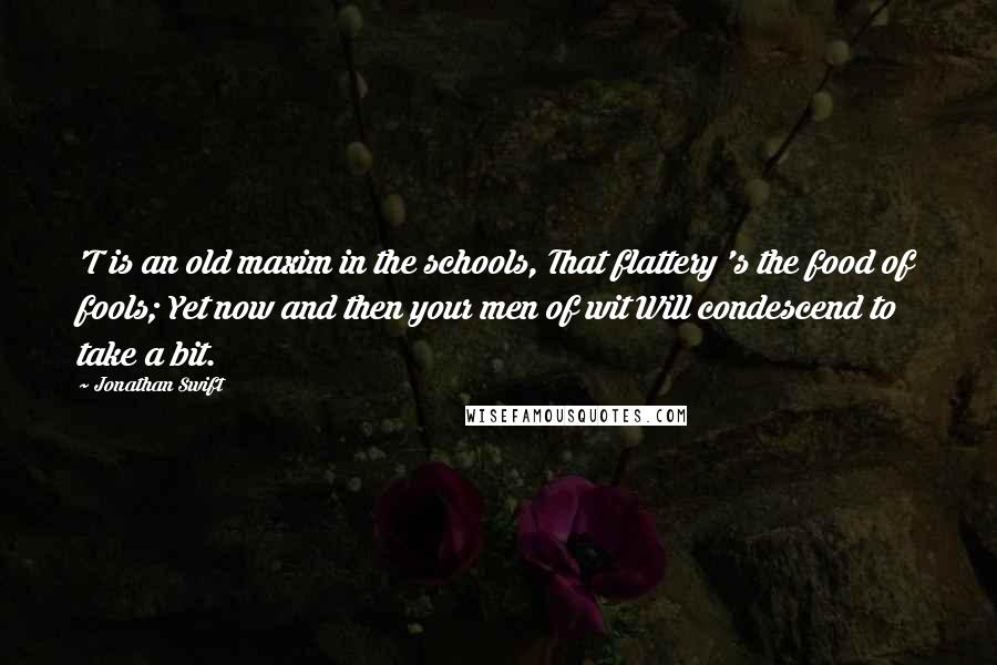 Jonathan Swift quotes: 'T is an old maxim in the schools, That flattery 's the food of fools; Yet now and then your men of wit Will condescend to take a bit.