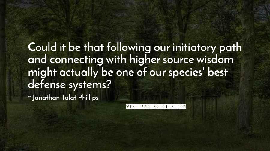 Jonathan Talat Phillips quotes: Could it be that following our initiatory path and connecting with higher source wisdom might actually be one of our species' best defense systems?
