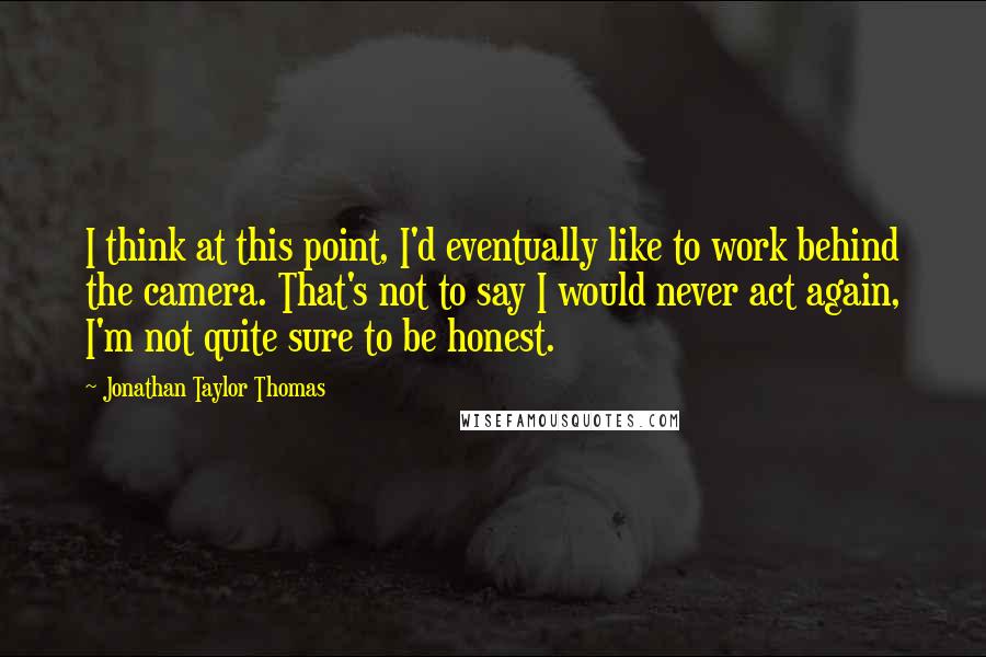 Jonathan Taylor Thomas quotes: I think at this point, I'd eventually like to work behind the camera. That's not to say I would never act again, I'm not quite sure to be honest.