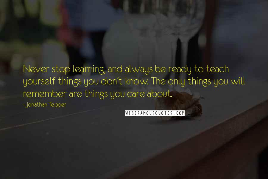 Jonathan Tepper quotes: Never stop learning, and always be ready to teach yourself things you don't know. The only things you will remember are things you care about. Jonathan Tepper quotes: Never stop learning, and always be ready to teach yourself things you don't know. The only things you will remember are things you care about.