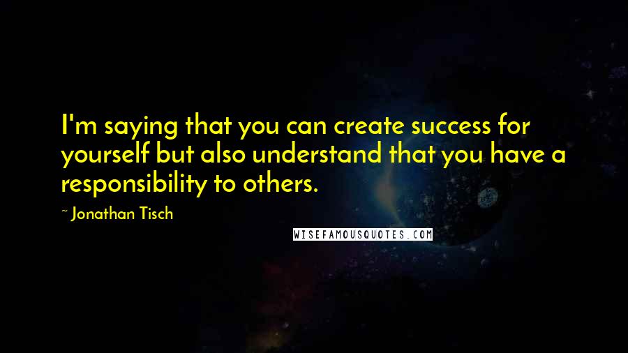 Jonathan Tisch quotes: I'm saying that you can create success for yourself but also understand that you have a responsibility to others.