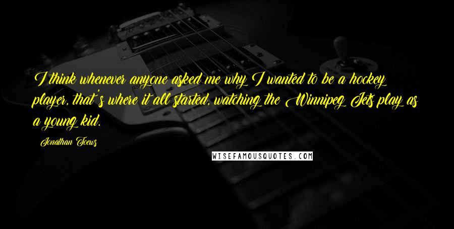 Jonathan Toews quotes: I think whenever anyone asked me why I wanted to be a hockey player, that's where it all started, watching the Winnipeg Jets play as a young kid.