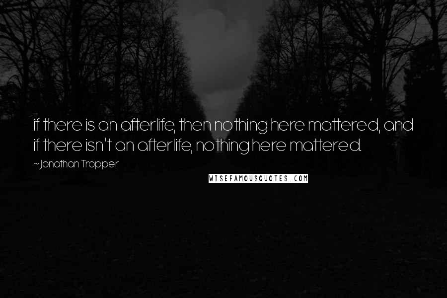 Jonathan Tropper quotes: if there is an afterlife, then nothing here mattered, and if there isn't an afterlife, nothing here mattered. Jonathan Tropper quotes: if there is an afterlife, then nothing here mattered, and if there isn't an afterlife, nothing here mattered.