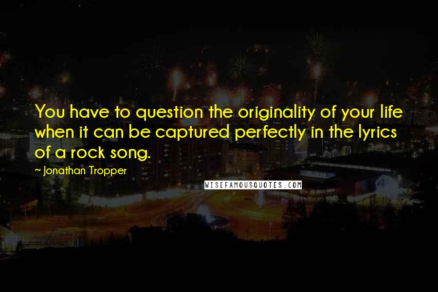Jonathan Tropper quotes: You have to question the originality of your life when it can be captured perfectly in the lyrics of a rock song.
