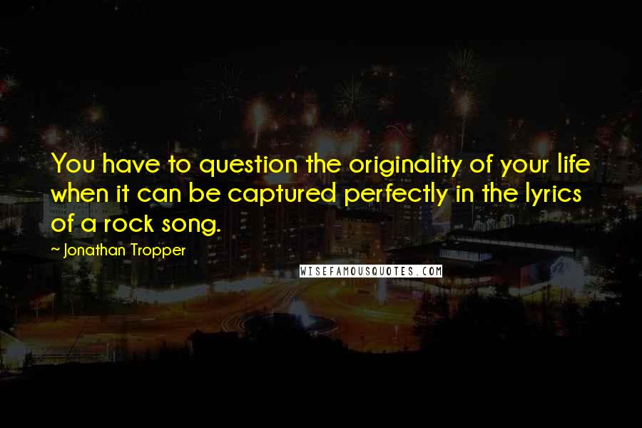 Jonathan Tropper quotes: You have to question the originality of your life when it can be captured perfectly in the lyrics of a rock song. Jonathan Tropper quotes: You have to question the originality of your life when it can be captured perfectly in the lyrics of a rock song.