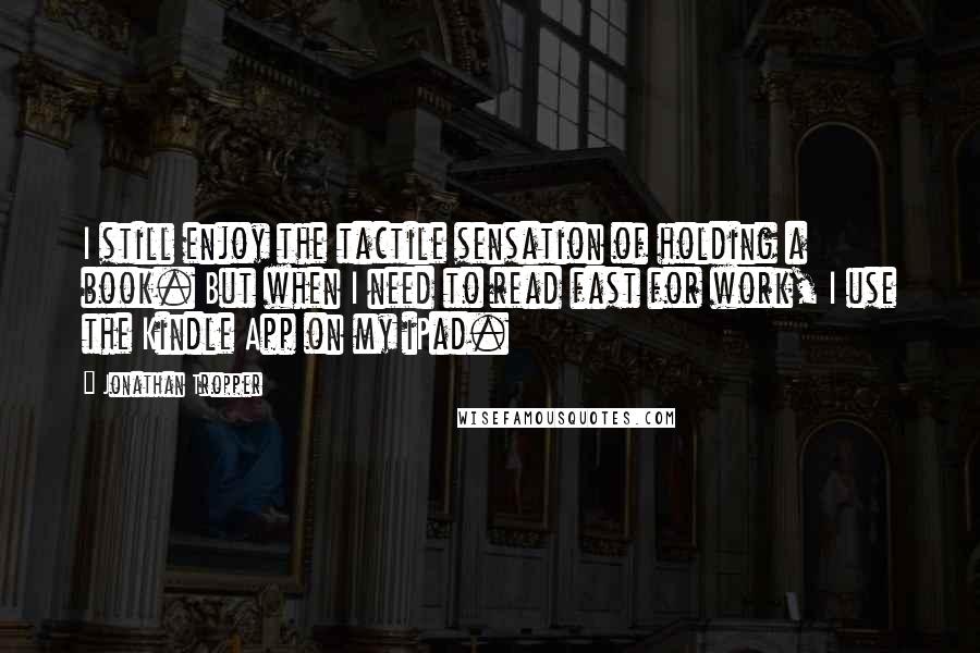 Jonathan Tropper quotes: I still enjoy the tactile sensation of holding a book. But when I need to read fast for work, I use the Kindle App on my iPad.