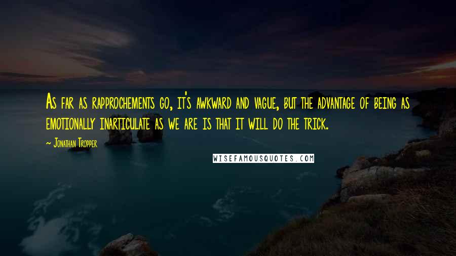 Jonathan Tropper quotes: As far as rapprochements go, it's awkward and vague, but the advantage of being as emotionally inarticulate as we are is that it will do the trick. Jonathan Tropper quotes: As far as rapprochements go, it's awkward and vague, but the advantage of being as emotionally inarticulate as we are is that it will do the trick.