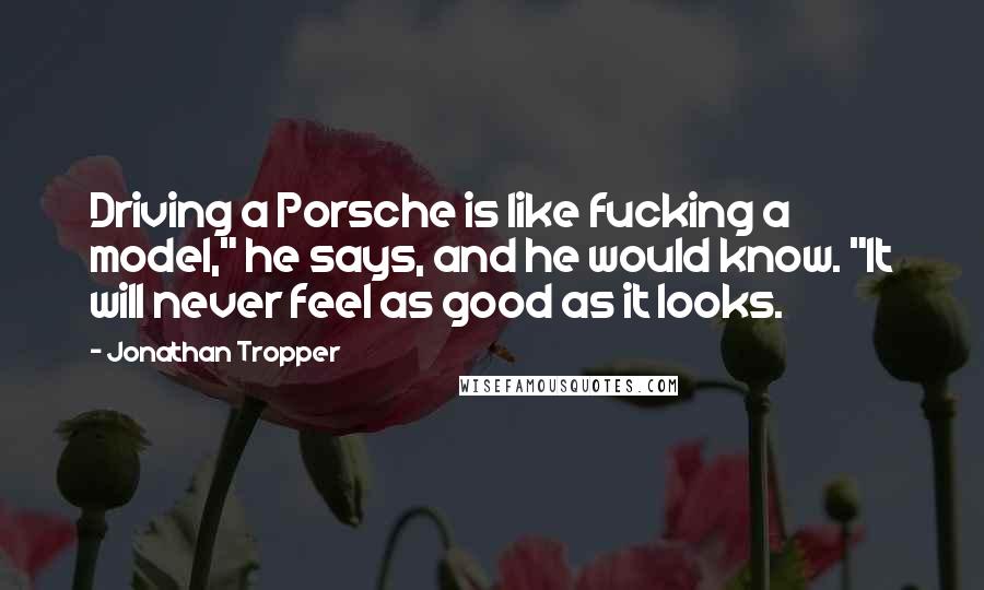 Jonathan Tropper quotes: Driving a Porsche is like fucking a model," he says, and he would know. "It will never feel as good as it looks. Jonathan Tropper quotes: Driving a Porsche is like fucking a model," he says, and he would know. "It will never feel as good as it looks.