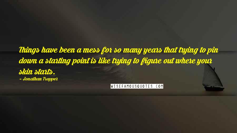 Jonathan Tropper quotes: Things have been a mess for so many years that trying to pin down a starting point is like trying to figure out where your skin starts. Jonathan Tropper quotes: Things have been a mess for so many years that trying to pin down a starting point is like trying to figure out where your skin starts.