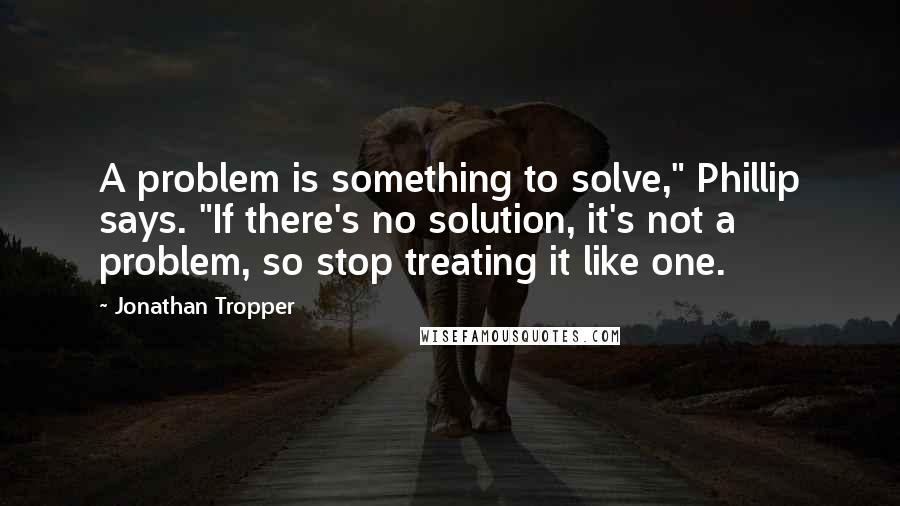 Jonathan Tropper quotes: A problem is something to solve," Phillip says. "If there's no solution, it's not a problem, so stop treating it like one.