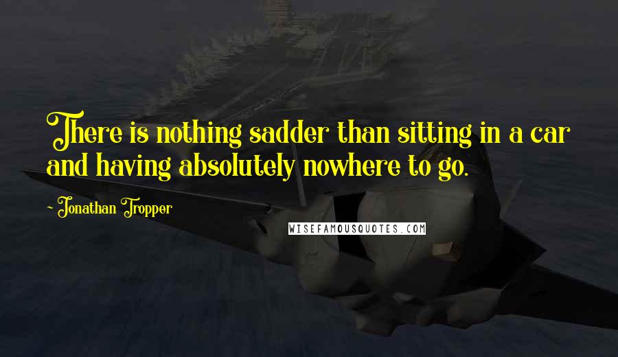 Jonathan Tropper quotes: There is nothing sadder than sitting in a car and having absolutely nowhere to go.