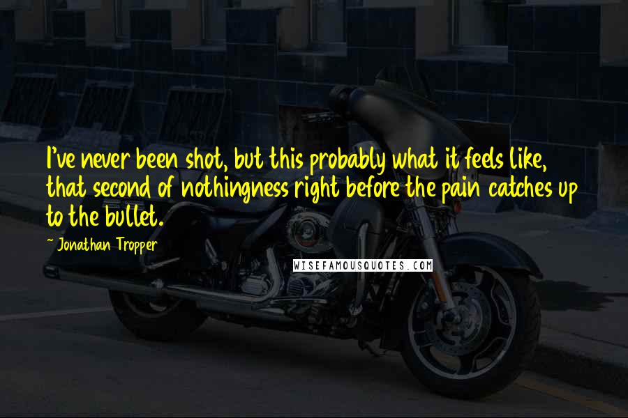 Jonathan Tropper quotes: I've never been shot, but this probably what it feels like, that second of nothingness right before the pain catches up to the bullet.