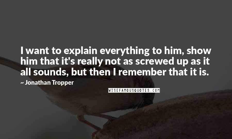 Jonathan Tropper quotes: I want to explain everything to him, show him that it's really not as screwed up as it all sounds, but then I remember that it is. Jonathan Tropper quotes: I want to explain everything to him, show him that it's really not as screwed up as it all sounds, but then I remember that it is.