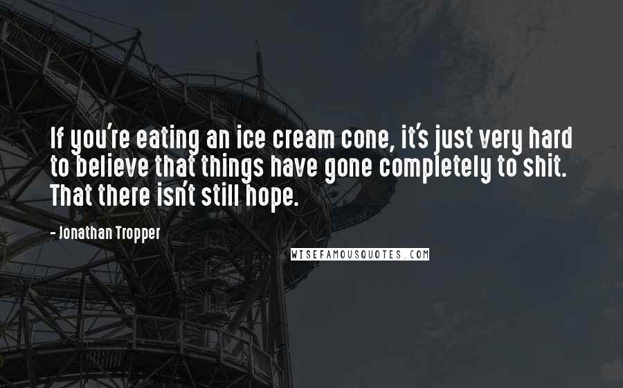 Jonathan Tropper quotes: If you're eating an ice cream cone, it's just very hard to believe that things have gone completely to shit. That there isn't still hope.
