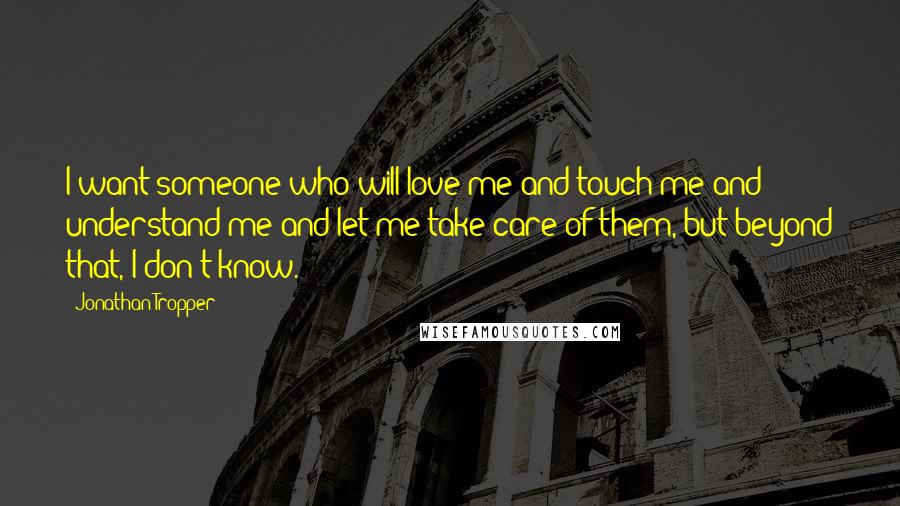 Jonathan Tropper quotes: I want someone who will love me and touch me and understand me and let me take care of them, but beyond that, I don't know. Jonathan Tropper quotes: I want someone who will love me and touch me and understand me and let me take care of them, but beyond that, I don't know.