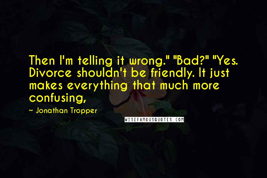 Jonathan Tropper quotes: Then I'm telling it wrong." "Bad?" "Yes. Divorce shouldn't be friendly. It just makes everything that much more confusing, Jonathan Tropper quotes: Then I'm telling it wrong." "Bad?" "Yes. Divorce shouldn't be friendly. It just makes everything that much more confusing,