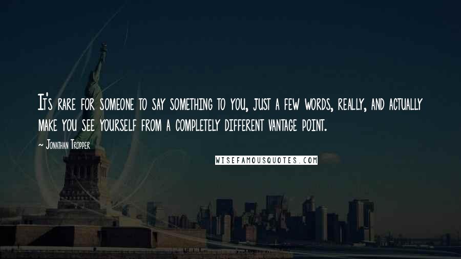 Jonathan Tropper quotes: It's rare for someone to say something to you, just a few words, really, and actually make you see yourself from a completely different vantage point. Jonathan Tropper quotes: It's rare for someone to say something to you, just a few words, really, and actually make you see yourself from a completely different vantage point.