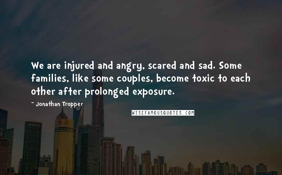 Jonathan Tropper quotes: We are injured and angry, scared and sad. Some families, like some couples, become toxic to each other after prolonged exposure.