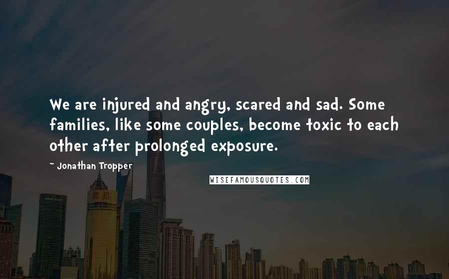 Jonathan Tropper quotes: We are injured and angry, scared and sad. Some families, like some couples, become toxic to each other after prolonged exposure. Jonathan Tropper quotes: We are injured and angry, scared and sad. Some families, like some couples, become toxic to each other after prolonged exposure.