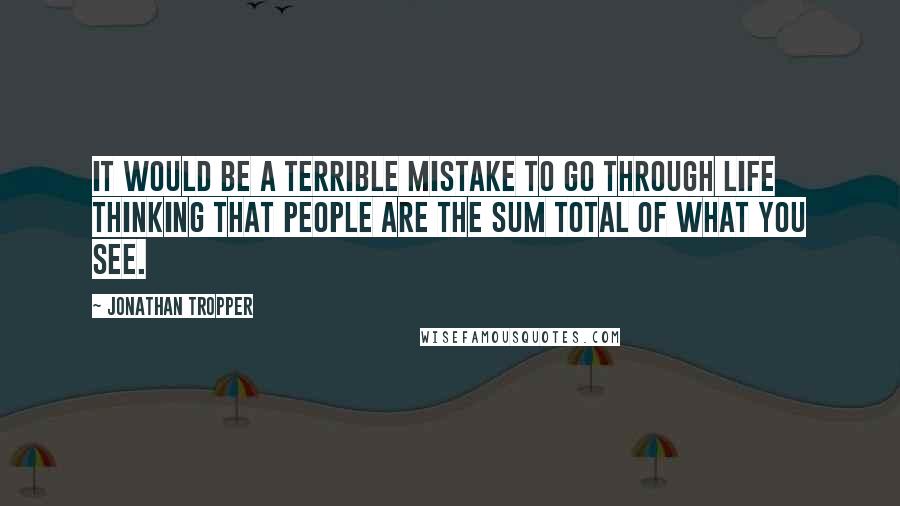 Jonathan Tropper quotes: It would be a terrible mistake to go through life thinking that people are the sum total of what you see.