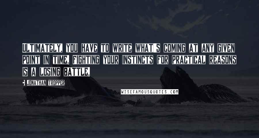 Jonathan Tropper quotes: Ultimately, you have to write what's coming at any given point in time. Fighting your instincts for practical reasons is a losing battle. Jonathan Tropper quotes: Ultimately, you have to write what's coming at any given point in time. Fighting your instincts for practical reasons is a losing battle.
