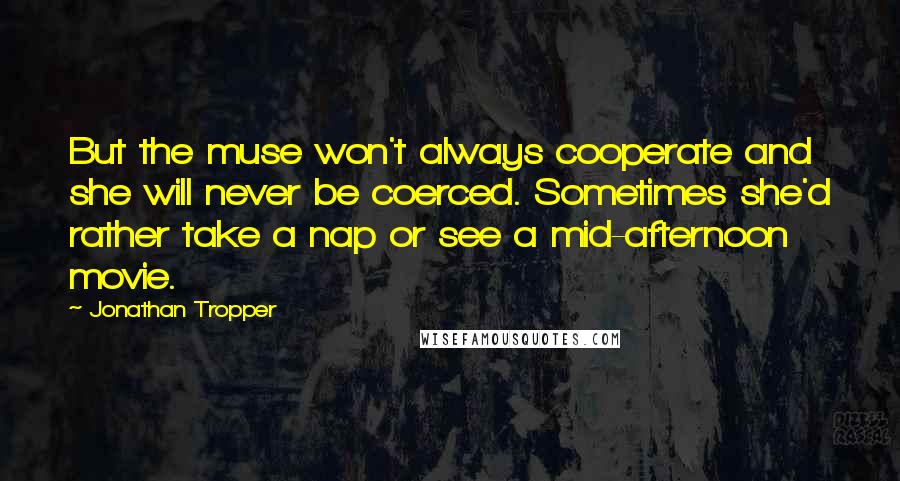 Jonathan Tropper quotes: But the muse won't always cooperate and she will never be coerced. Sometimes she'd rather take a nap or see a mid-afternoon movie. Jonathan Tropper quotes: But the muse won't always cooperate and she will never be coerced. Sometimes she'd rather take a nap or see a mid-afternoon movie.