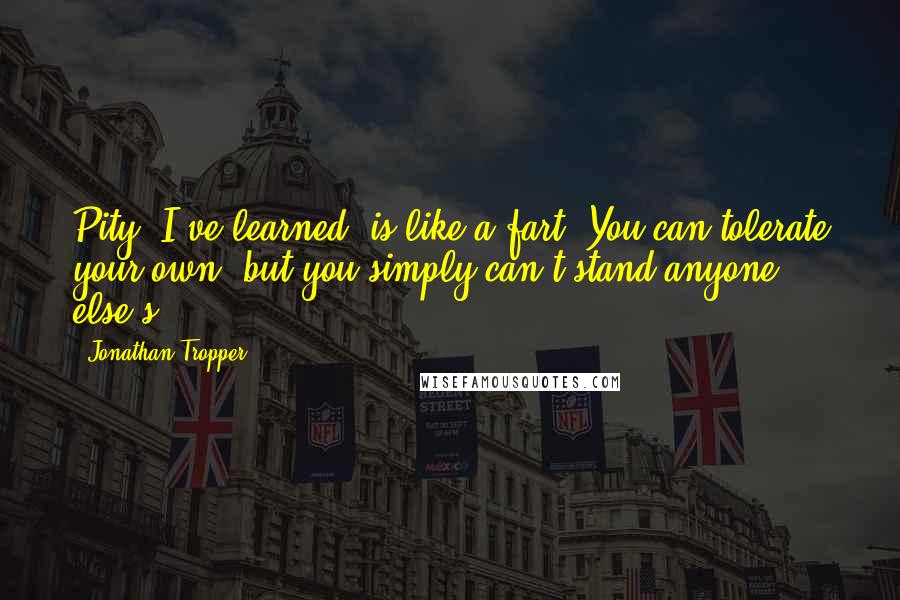 Jonathan Tropper quotes: Pity, I've learned, is like a fart. You can tolerate your own, but you simply can't stand anyone else's. Jonathan Tropper quotes: Pity, I've learned, is like a fart. You can tolerate your own, but you simply can't stand anyone else's.