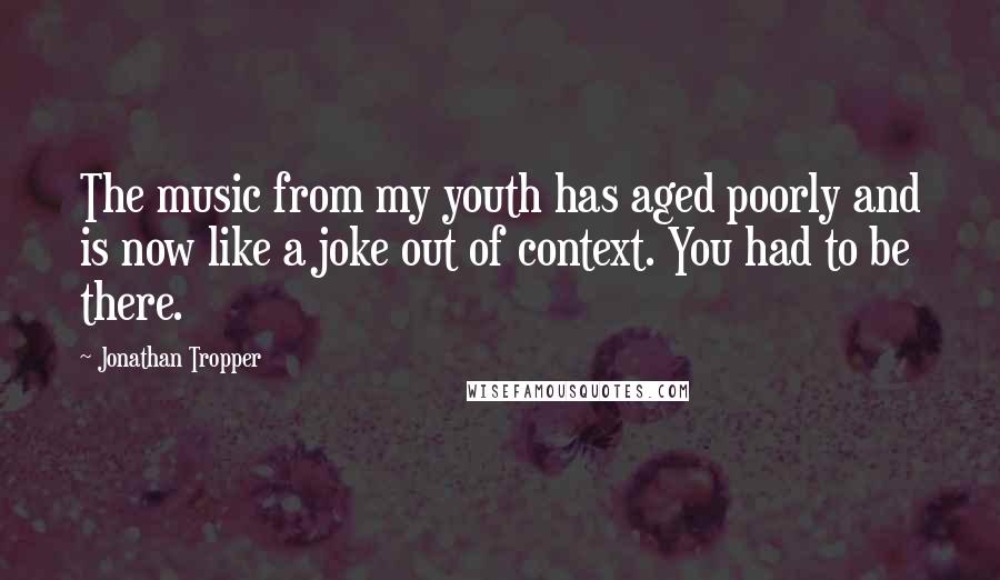 Jonathan Tropper quotes: The music from my youth has aged poorly and is now like a joke out of context. You had to be there.