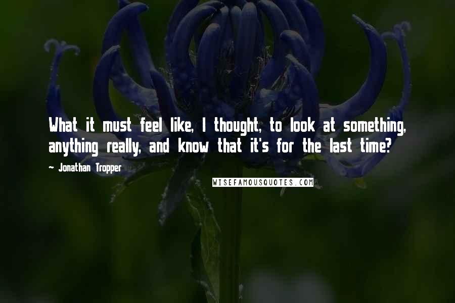 Jonathan Tropper quotes: What it must feel like, I thought, to look at something, anything really, and know that it's for the last time? Jonathan Tropper quotes: What it must feel like, I thought, to look at something, anything really, and know that it's for the last time?