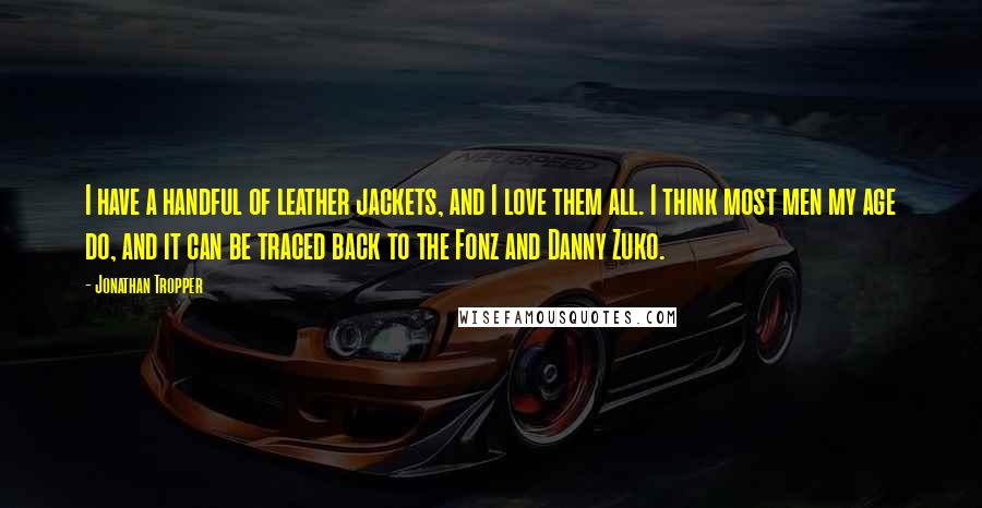 Jonathan Tropper quotes: I have a handful of leather jackets, and I love them all. I think most men my age do, and it can be traced back to the Fonz and Danny Jonathan Tropper quotes: I have a handful of leather jackets, and I love them all. I think most men my age do, and it can be traced back to the Fonz and Danny